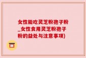 女性能吃灵芝粉孢子粉_女性食用灵芝粉孢子粉的益处与注意事项)