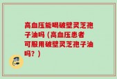 高血压能喝破壁灵芝孢子油吗 (高血压患者可服用破壁灵芝孢子油吗？)