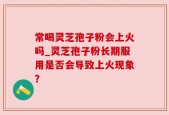 常喝灵芝孢子粉会上火吗_灵芝孢子粉长期服用是否会导致上火现象？