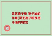 灵芝孢子粉 孢子油的作用(灵芝孢子粉及孢子油的功效)