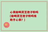心衰能喝灵芝孢子粉吗(能喝灵芝孢子粉吗有助于心衰？)