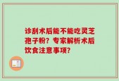 诊刮术后能不能吃灵芝孢子粉？专家解析术后饮食注意事项？