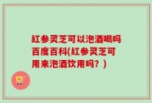 红参灵芝可以泡酒喝吗百度百科(红参灵芝可用来泡酒饮用吗？)