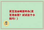 灵芝泡水喝苦咋办(灵芝泡水苦？试试这个小技巧！)