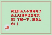灵芝什么人不食用吃了会上火(谁不适合吃灵芝？了解一下，避免上火！)