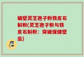 破壁灵芝孢子粉铁皮石斛粉(灵芝孢子粉与铁皮石斛粉：突破保健壁垒)