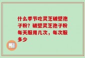 什么季节吃灵芝破壁孢子粉？破壁灵芝孢子粉每天服用几次，每次服多少