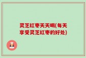 灵芝红枣天天喝(每天享受灵芝红枣的好处)