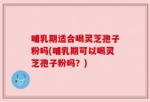 哺乳期适合喝灵芝孢子粉吗(哺乳期可以喝灵芝孢子粉吗？)