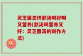 灵芝菌怎样熬汤喝好喝又营养(熬汤喝营养又好：灵芝菌汤的制作方法)