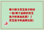 哪个牌子灵芝孢子粉好一些(哪个品牌的灵芝孢子粉更加优质？– 灵芝孢子粉品牌比较)