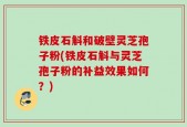 铁皮石斛和破壁灵芝孢子粉(铁皮石斛与灵芝孢子粉的补益效果如何？)