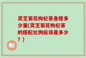 灵芝菊花枸杞茶各搭多少量(灵芝菊花枸杞茶的搭配比例应该是多少？)