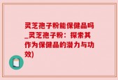 灵芝孢子粉能保健品吗_灵芝孢子粉：探索其作为保健品的潜力与功效)