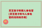 灵芝孢子粉跟人参皂苷(灵芝孢子粉与人参皂苷的功效和作用)
