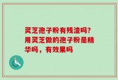 灵芝孢子粉有残渣吗？用灵芝做的孢子粉是精华吗，有效果吗