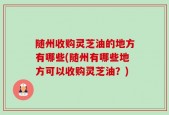 随州收购灵芝油的地方有哪些(随州有哪些地方可以收购灵芝油？)
