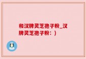和汉牌灵芝孢子粉_汉牌灵芝孢子粉：)