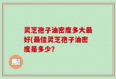灵芝孢子油密度多大最好(最佳灵芝孢子油密度是多少？