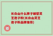 长白山什么牌子破壁灵芝孢子粉(长白山灵芝孢子粉品牌推荐)
