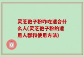 灵芝孢子粉咋吃适合什么人(灵芝孢子粉的适用人群和使用方法)