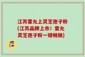 江苏雷允上灵芝孢子粉(江苏品牌上市！雷允灵芝孢子粉一键畅销)