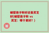 破壁孢子粉好还是灵芝好(破壁孢子粉 vs 灵芝：哪个更好？)