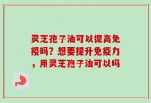 灵芝孢子油可以提高免疫吗？想要提升免疫力，用灵芝孢子油可以吗