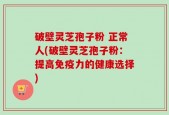破壁灵芝孢子粉 正常人(破壁灵芝孢子粉：提高免疫力的健康选择)