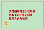 灵芝孢子粉怎么吃效果很好 (灵芝孢子粉的饮用方式和功效)