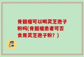 骨髓瘤可以喝灵芝孢子粉吗(骨髓瘤患者可否食用灵芝孢子粉？)