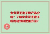 金贵灵芝孢子粉产品介绍？了解金贵灵芝孢子粉的功效和使用方法？