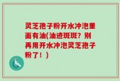 灵芝孢子粉开水冲泡里面有油(油迹斑斑？别再用开水冲泡灵芝孢子粉了！)