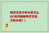 喝灵芝孢子粉头晕怎么办(如何缓解喝灵芝孢子粉头晕？)
