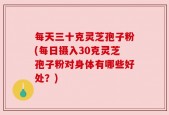 每天三十克灵芝孢子粉(每日摄入30克灵芝孢子粉对身体有哪些好处？)