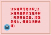 辽水源灵芝孢子粉_辽水源高品质灵芝孢子粉：天然养生圣品，增强免疫力，健康生活新选择)