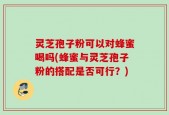 灵芝孢子粉可以对蜂蜜喝吗(蜂蜜与灵芝孢子粉的搭配是否可行？)