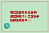 喝灵芝孢子粉嘴唇干(保湿好帮手！灵芝孢子粉解决嘴唇干！)