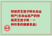 特级灵芝孢子粉长白山特产(长白山出产的特级灵芝孢子粉 - 一种珍贵的健康食品)