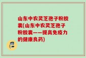 山东中农灵芝孢子粉胶囊(山东中农灵芝孢子粉胶囊——提高免疫力的健康良药)