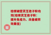 桔梗破壁灵芝孢子粉功效(桔梗灵芝孢子粉：提升免疫力、改善疲劳效果佳)