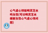 心气虚心悸能喝灵芝水吗女性(可以喝灵芝水缓解女性心气虚心悸问题)