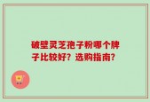 破壁灵芝孢子粉哪个牌子比较好？选购指南？