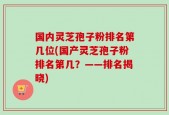 国内灵芝孢子粉排名第几位(国产灵芝孢子粉排名第几？——排名揭晓)