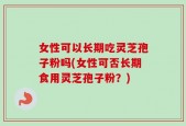 女性可以长期吃灵芝孢子粉吗(女性可否长期食用灵芝孢子粉？)