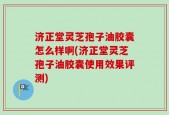 济正堂灵芝孢子油胶囊怎么样啊(济正堂灵芝孢子油胶囊使用效果评测)