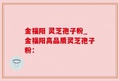 金福阳 灵芝孢子粉_金福阳高品质灵芝孢子粉：