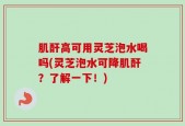 肌酐高可用灵芝泡水喝吗(灵芝泡水可降肌酐？了解一下！)