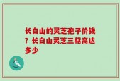 长白山的灵芝孢子价钱？长白山灵芝三萜高达多少