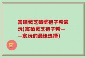 富硒灵芝破壁孢子粉宸沅(富硒灵芝孢子粉——宸沅的最佳选择)